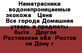 Наматрасники водонепроницаемые экокожа › Цена ­ 1 602 - Все города Домашняя утварь и предметы быта » Другое   . Ростовская обл.,Ростов-на-Дону г.